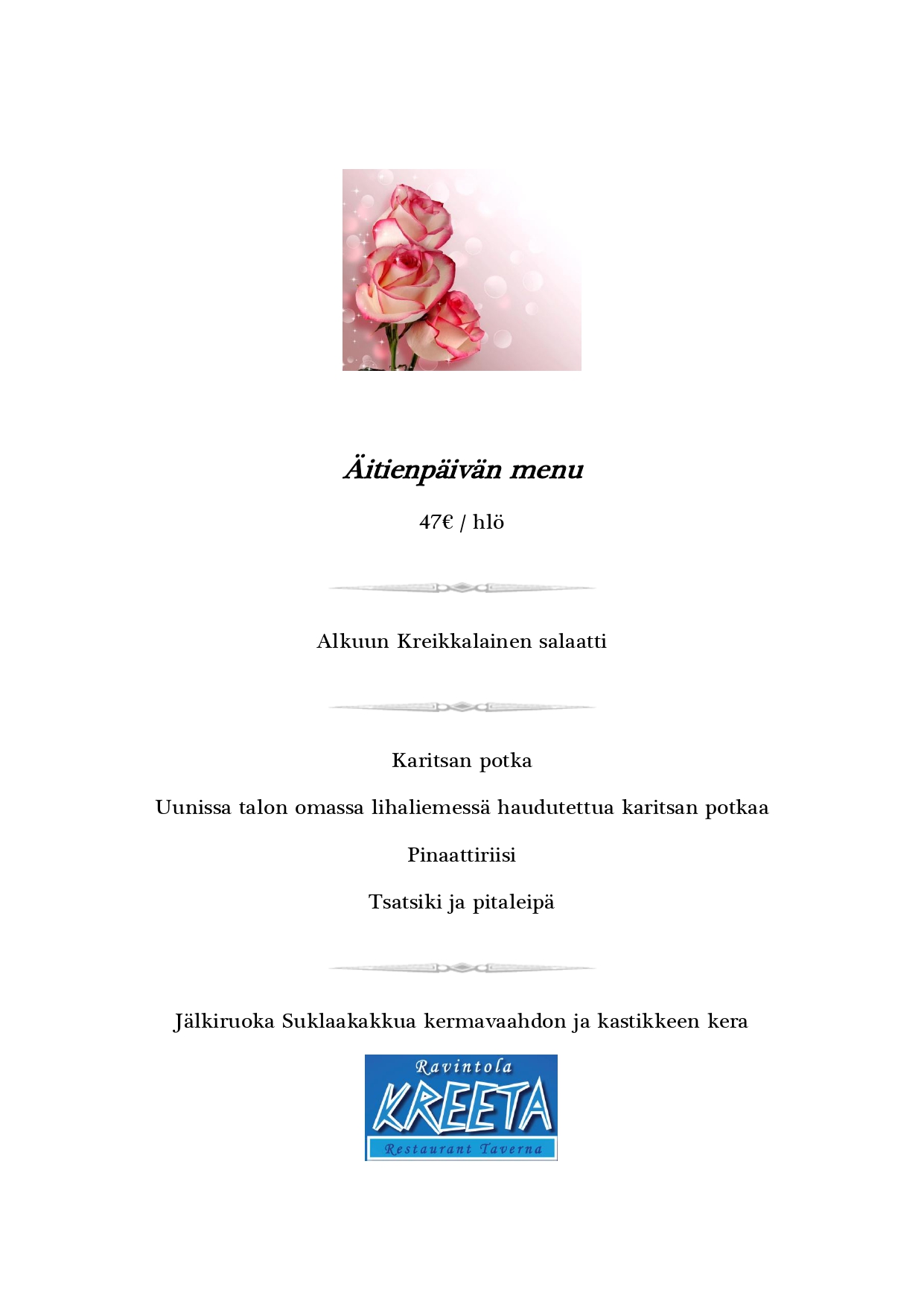Äitienpäivän menu
47€ / hlö

Alkuun
Kreikkalainen salaatti

Pääruoka
Karitsan potka
Uunissa talon omassa lihaliemessä haudutettua karitsan potkaa
Pinaattiriisi
Tsatsiki ja pitaleipä

Jälkiruoka
Suklaakakkua kermavaahdon ja kastikkeen kera

Ravintola KREETA
Restaurant Taverna